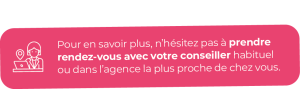 Pour en savoir plus, n’hésitez pas à prendre rendez-vous avec votre conseiller habituel ou dans l’agence la plus proche de chez vous.